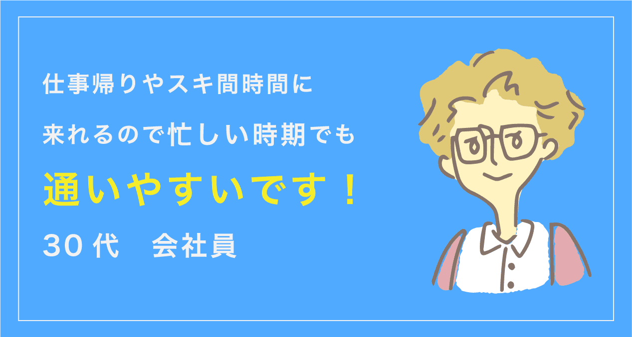 仕事帰りやスキ間時間に来られるので忙しい時期でも通いやすいです。